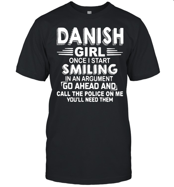 Danish Girl Once I Start Smiling In An Argument Go Ahead And Call The Police On Me You’ll Need Them shirt