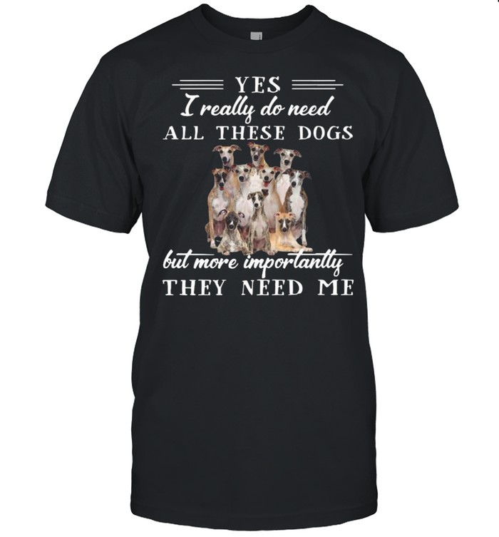 Whippet Dogs Yes I Really Do Need All These Dogs But More Importantly shirt