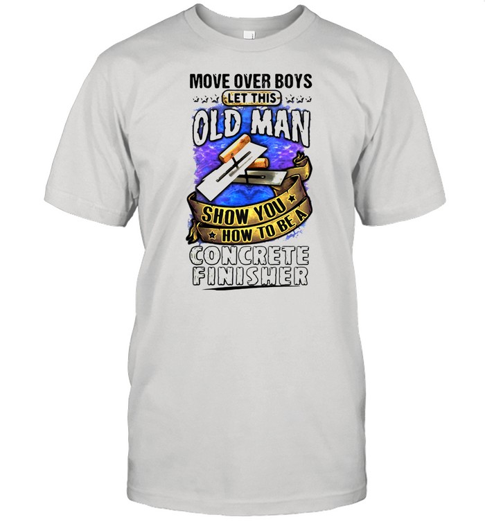 Move Over Boys Let This Old Man Show You How To Be A Concrete Finisher shirt