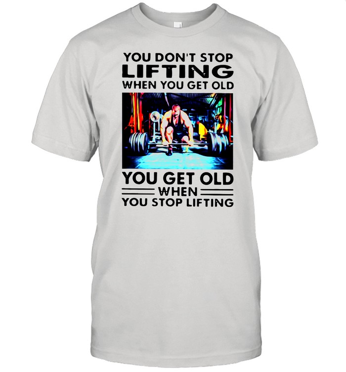 You Don’t Stop Lifting When You Get Old You Get Old When You Stop Lifting shirt