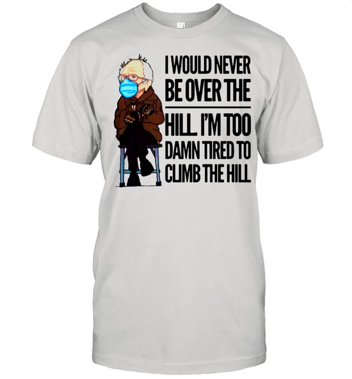 Bernie Sanders I Would Never Be Over The Hill I’m Too Damn Tired To Climb The Hill shirt