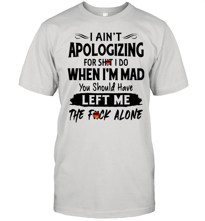 I Aint Apologizing For Shit I Do When Im Mad You Should Have Left Me The Fuck Alone shirt