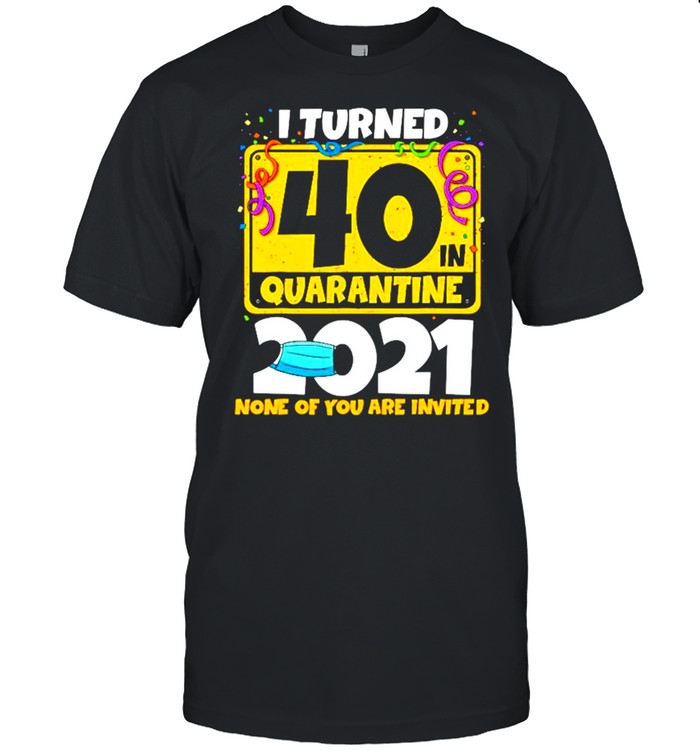 I turned 40 in quarantine 2021 and none of you are invited shirt