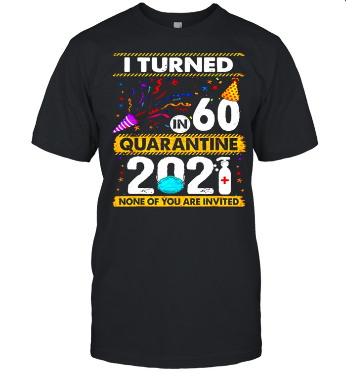 I turned 60 in quarantine 2021 and none of you are invited shirt