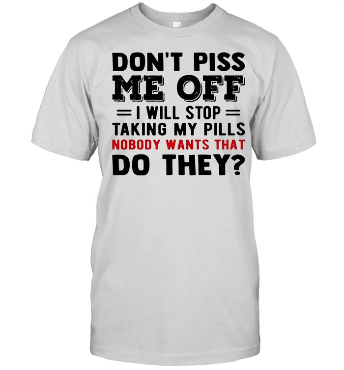 Don’t Piss Me Off I Will Stop Taking My Pills Nobody Wants That Do They shirt