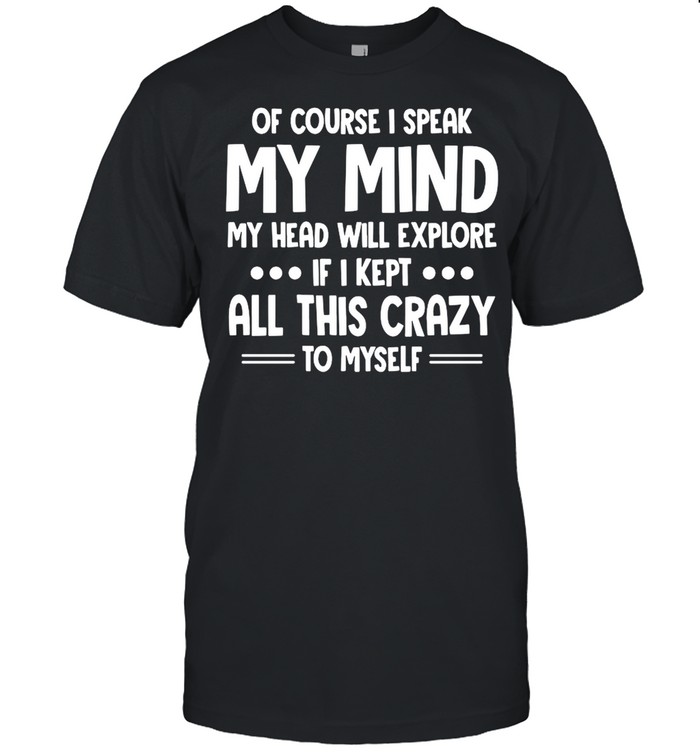 Of Course I Speak My Mind My Head Will Explode If I Kept All This Crazy To Myself shirt