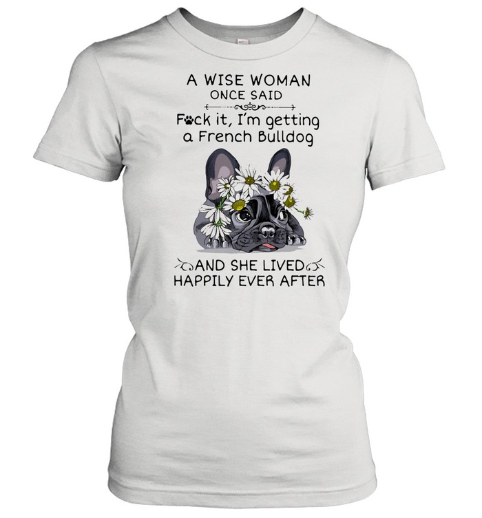 A Wise Woman Once Said Fuck it I'm Getting A French Bulldg And She Lived Happily Ever After shirt Classic Women's T-shirt