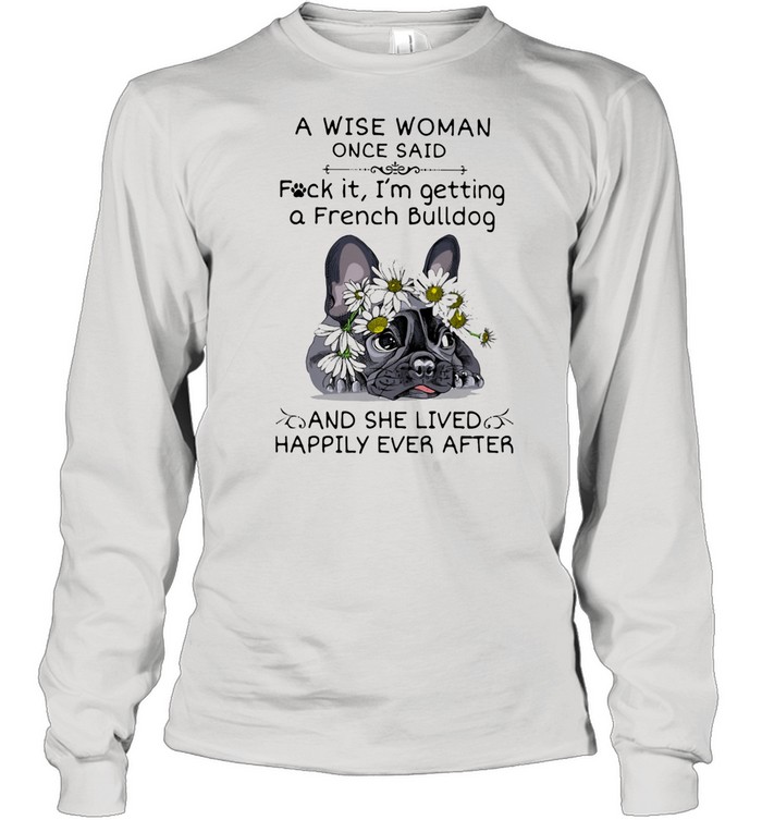 A Wise Woman Once Said Fuck it I'm Getting A French Bulldg And She Lived Happily Ever After shirt Long Sleeved T-shirt