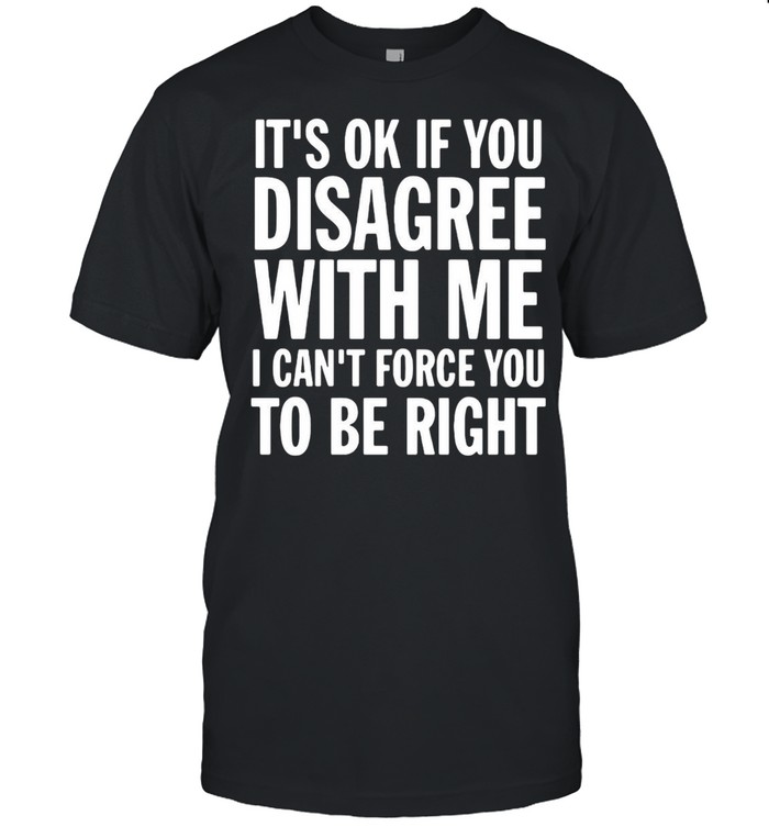 Good It’s Ok If You Disagree With Me I Can’t Force You shirt