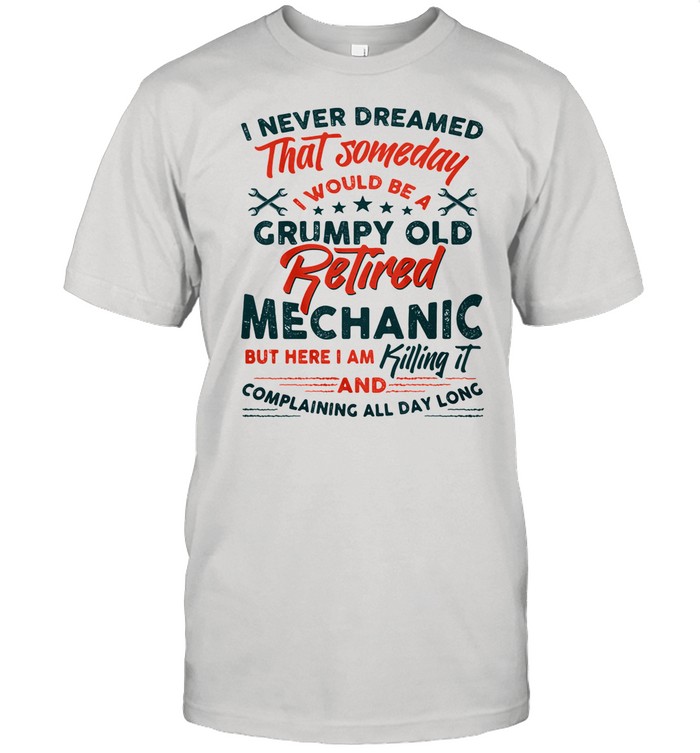 I Never Dreamed That Someday I Would Be A Grumpy Old Retired Mechanic But Here I Am Killing It And Complaining All Day Long shirt