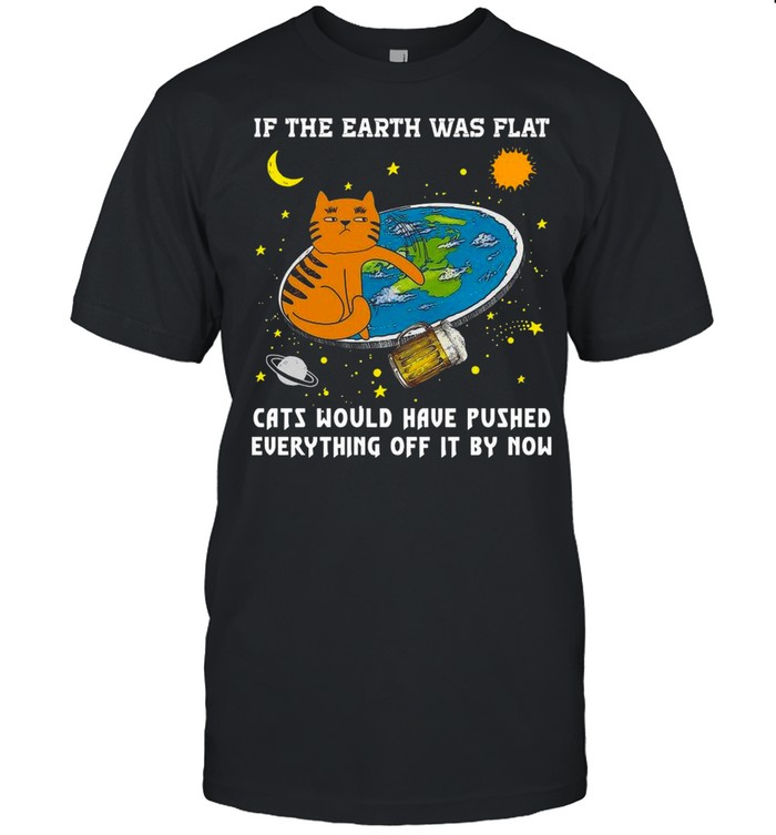 If The Earth Was Flat Cats Would Have Pushed Everything Off It By Now shirt