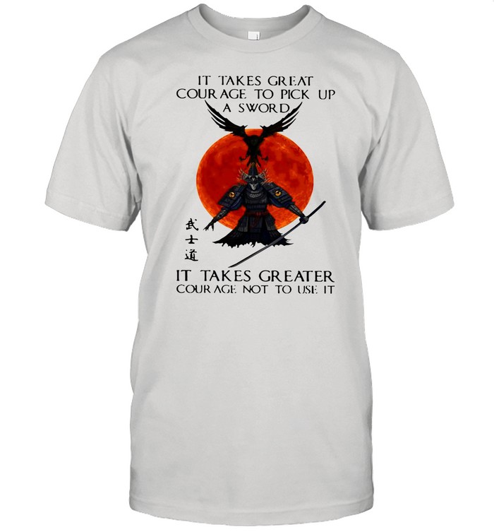 Samurai It Takes Great Courage To Pick Up A Sword shirt