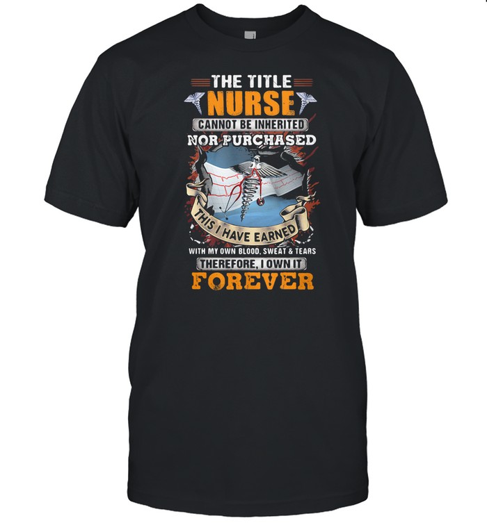 The Title Nurse Cannot Be Inherited Nor Purchased This I Have Earned With My Own Blood Sweat And Tear Therefore I Own It Forever shirt