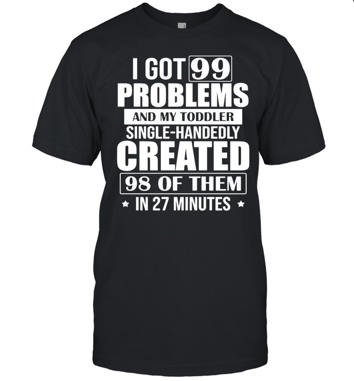 I Got 99 Problems And My Toddler Single-Handedly Created 98 Of Them In 27 Minutes shirt