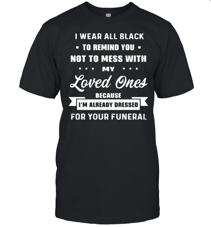 I Wear All Black To Remind You Not To Mess With My Loved Ones Because I’am Already Dressed For Your Funeral shirt