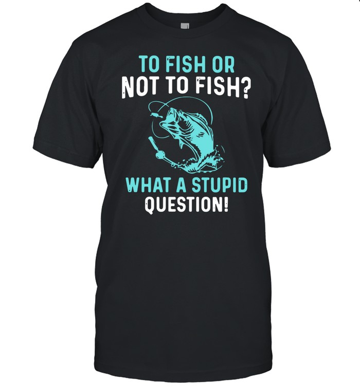 To Fish Or Not To Fish What A Stupid Question shirt