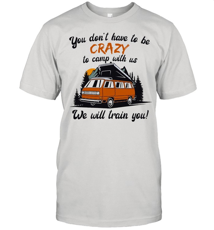 You dont have to be crazy to camp with us we will train you shirt