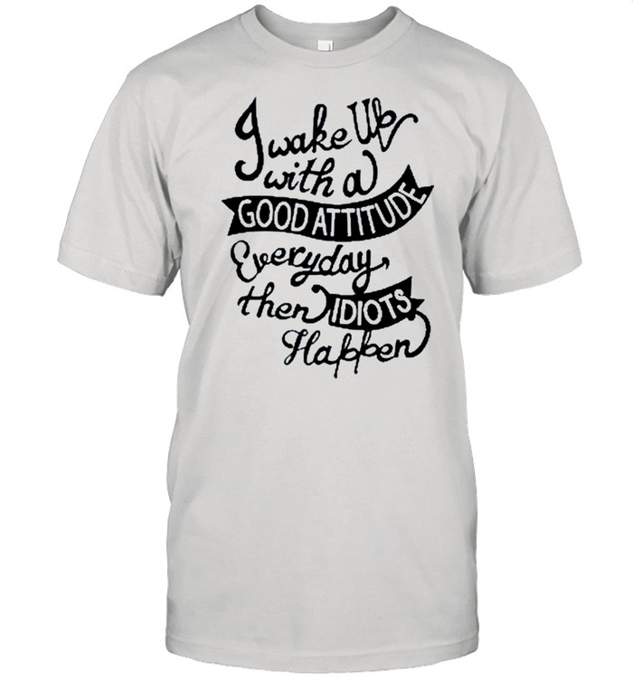 I wake up with a good attitude everyday then isiots happen shirt