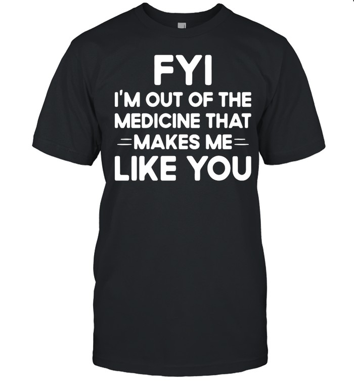 Good FYI I’m Out Of The Medicine That Makes Me Like You shirt