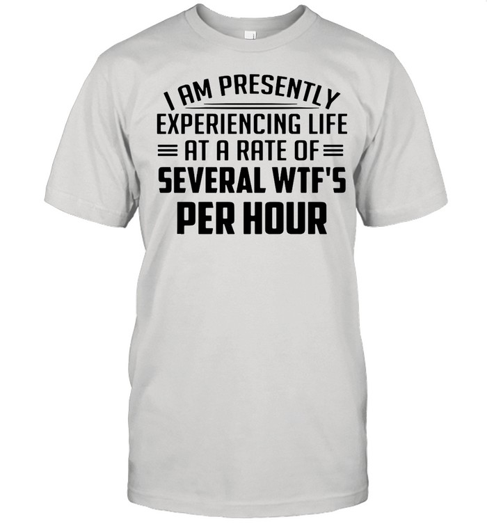 I Am Presently Experiencing Life At A Rate Of Several Wtf’s Per Hour shirt