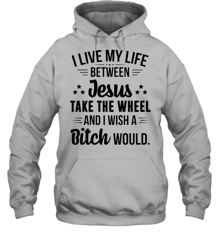 I Live My Life Between Jesus Take The Wheel And I Wish A Bitch Would shirt Unisex Hoodie