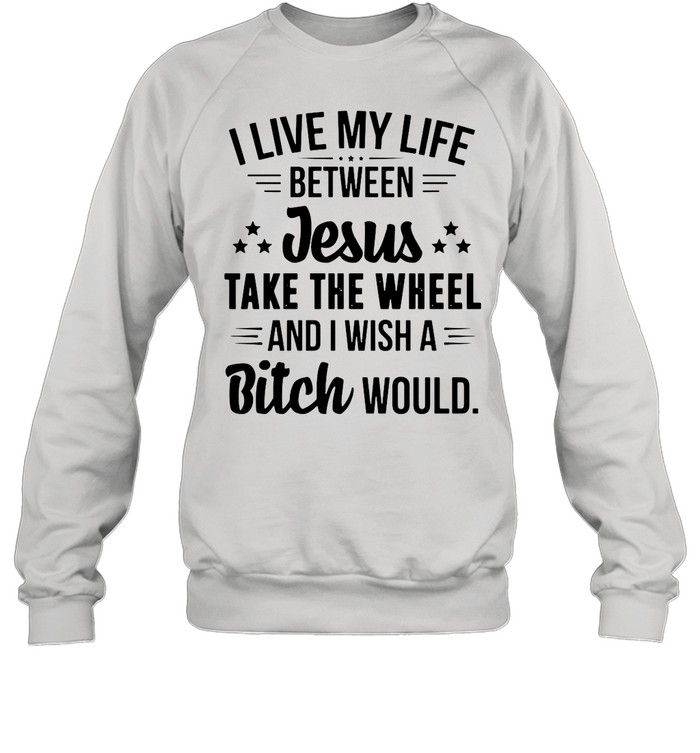 I Live My Life Between Jesus Take The Wheel And I Wish A Bitch Would shirt Unisex Sweatshirt