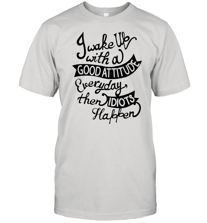 I Wake Up With A Good Attitude Everyday Then Idiots Happen shirt