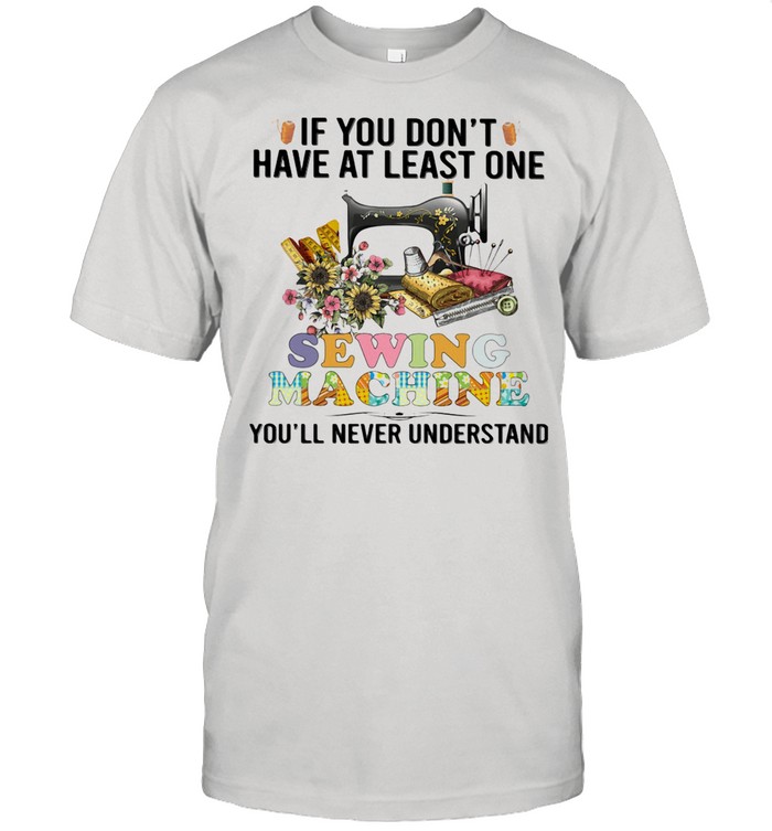 If You Don’t Have At Least One Sewing Machine You’ll Never Understand shirt