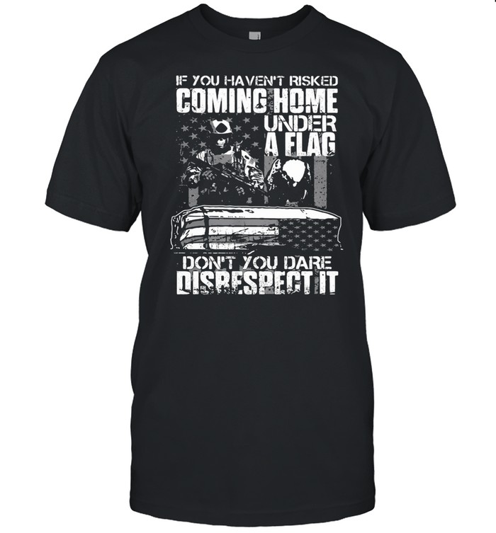 If You Haven’t Risked Coming Home Under A Flag Don’t You Dare Disrespect It Veterans shirt