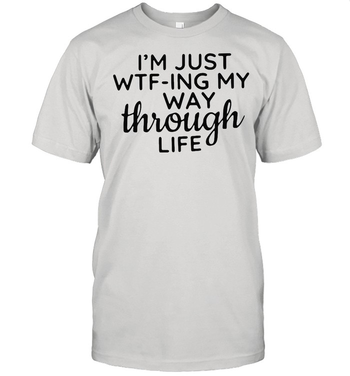 I’m Just WTF-ing My Way Through Life shirt