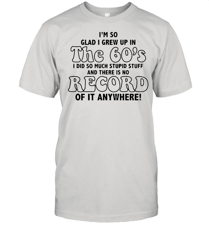 I’m So Glad I Grew Up In The 60’s I DId So Much Stupid Stuff And There Is No Record shirt
