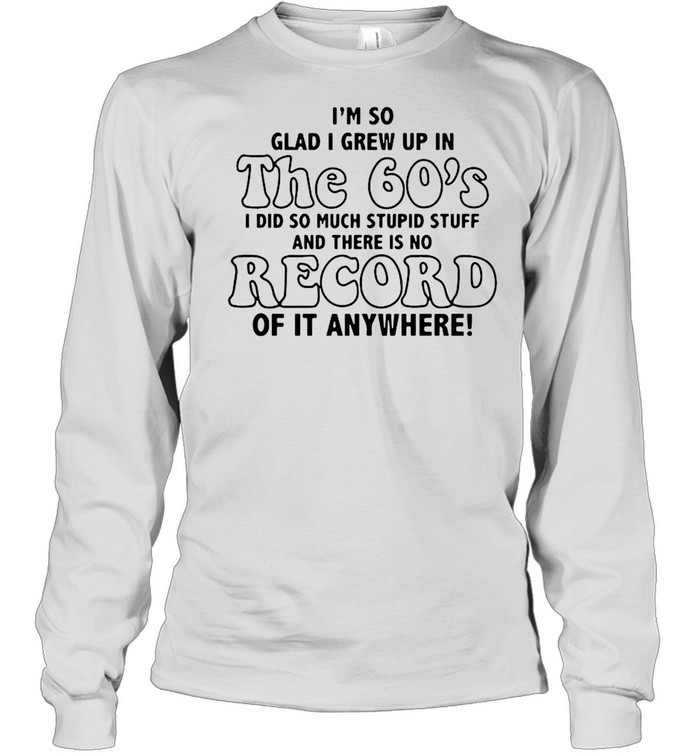 I’m So Glad I Grew Up In The 60’s I DId So Much Stupid Stuff And There Is No Record shirt Long Sleeved T-shirt