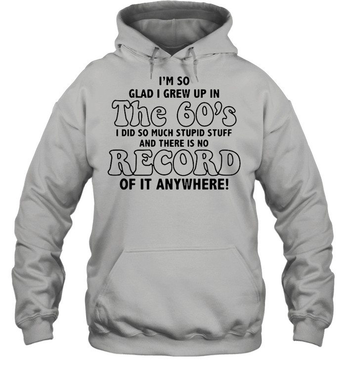 I’m So Glad I Grew Up In The 60’s I DId So Much Stupid Stuff And There Is No Record shirt Unisex Hoodie
