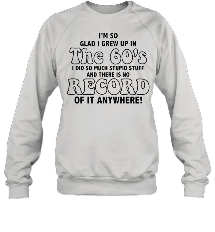 I’m So Glad I Grew Up In The 60’s I DId So Much Stupid Stuff And There Is No Record shirt Unisex Sweatshirt