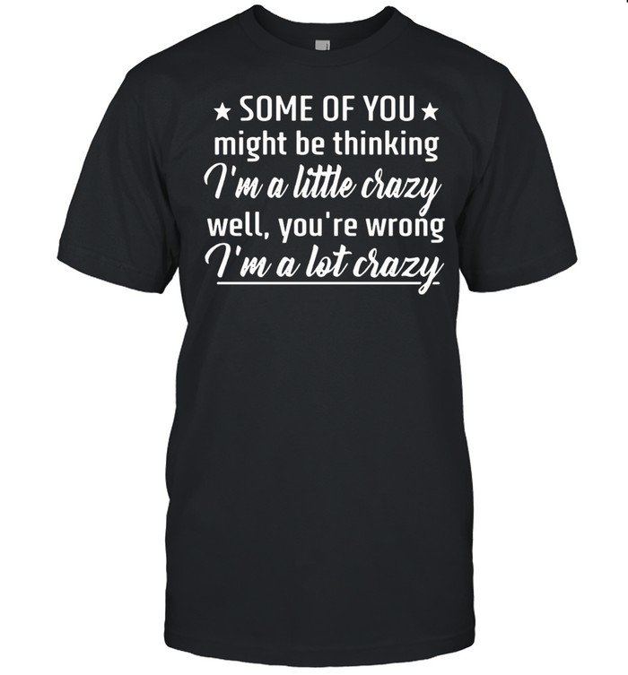 Some Of You Might Be Thinking I’m A Little Crazy Well You’re Wrong I’m A Lot Crazy shirt