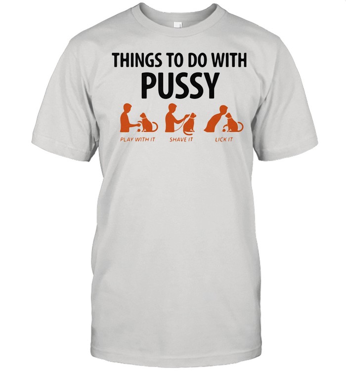 Things To Do With Pussy Play With It Shave It Lick It shirt