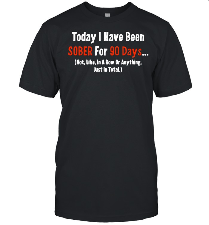 Today I Have Been Sober for 90 days Not Like In A Row Or Anything Just In Total shirt