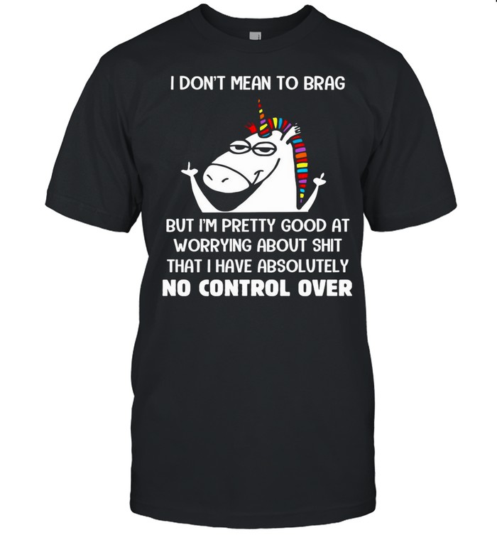 Unicorn I Don’t Mean To Brag But I’m Pretty Good At Worrying About Shit That I Have Absolutely No Control Over shirt