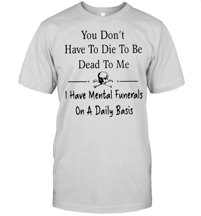 You Don’t Have To Die To Be Dead To Me I Have Mental Funnerals On A Daily Basis shirt