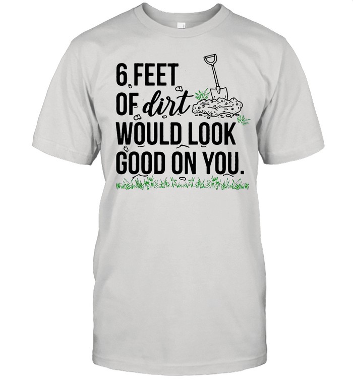 6 Feet Of Dirt Would Look Good On You shirt