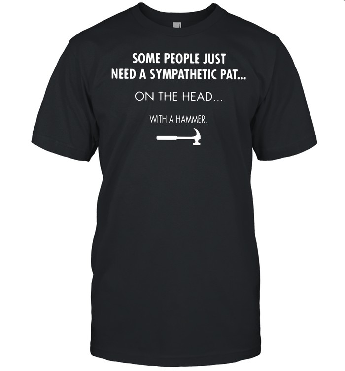 Some People Just Need A Sympathetic Pat On The Head With A Hammer shirt