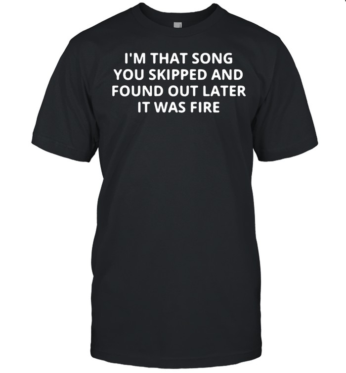 Im that song you skipped and found out later it was fire shirt