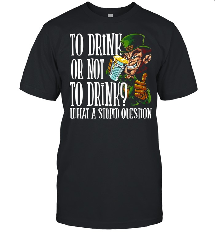 Leprechauns To Drink Or Not To Drink What A Stupid Question shirt