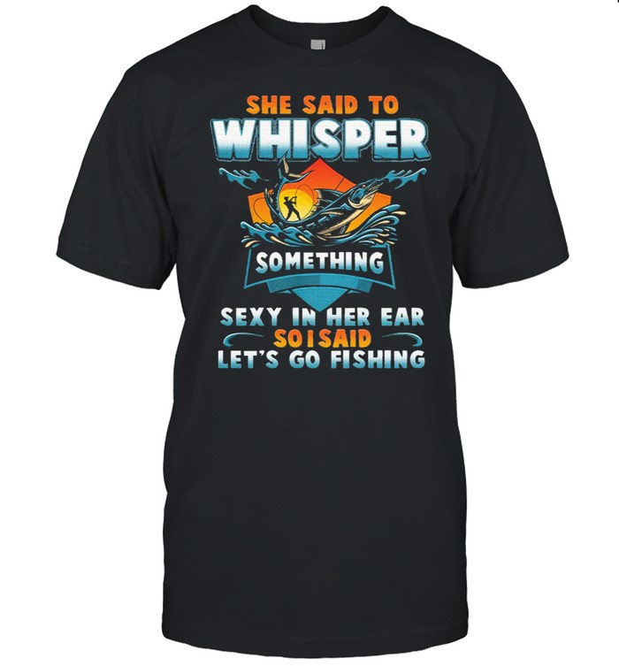 She said to whisper something sexy in her ear so I said lets go fishing shirt