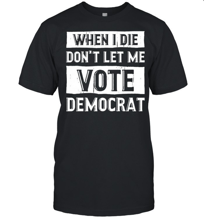 When I die dont let me vote democrat tshirt