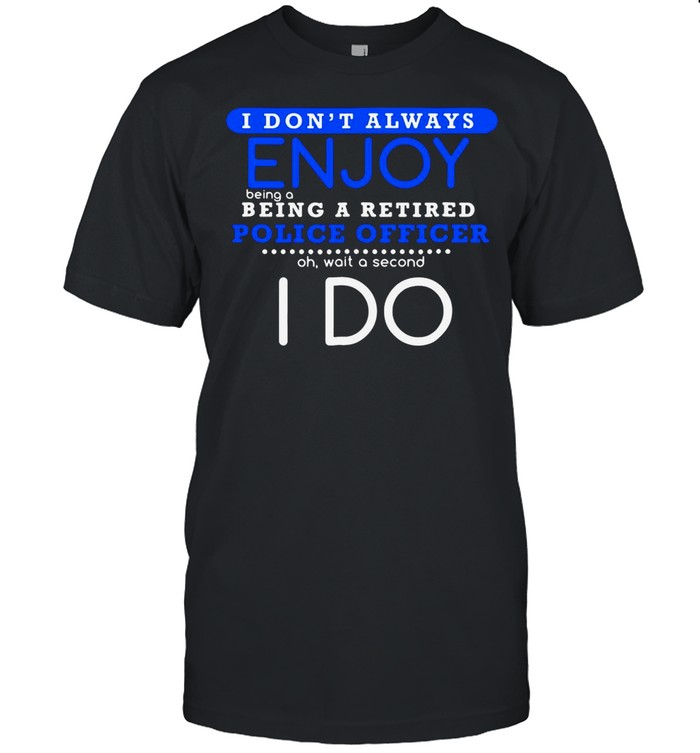 I Don’t Always Enjoy Being A Being A Retired Police Officer Ph Wait A Second I Do shirt