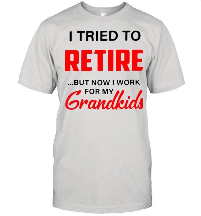 I Tried To Retire But Now I Work For My Grandkids shirt