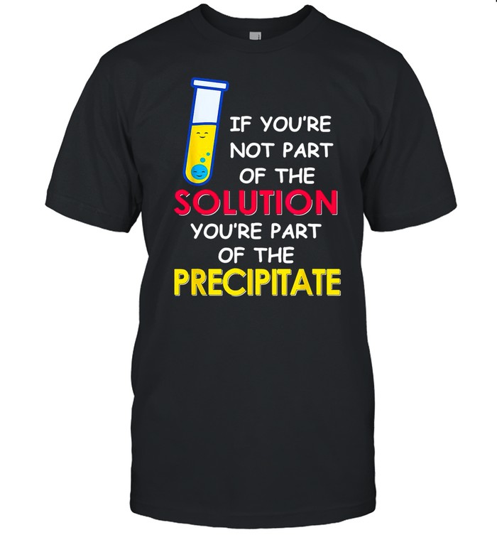 If You’re Not Part Of The Solution You’re Part Of The Precipitate shirt