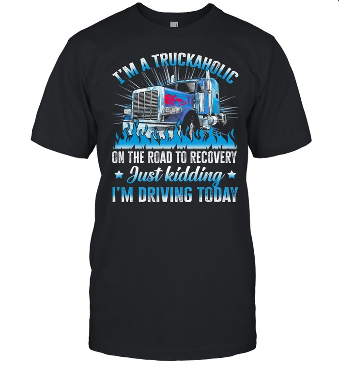 I’m A Truckaholic On The Road To Recovery Just Kidding I’m Driving Today shirt