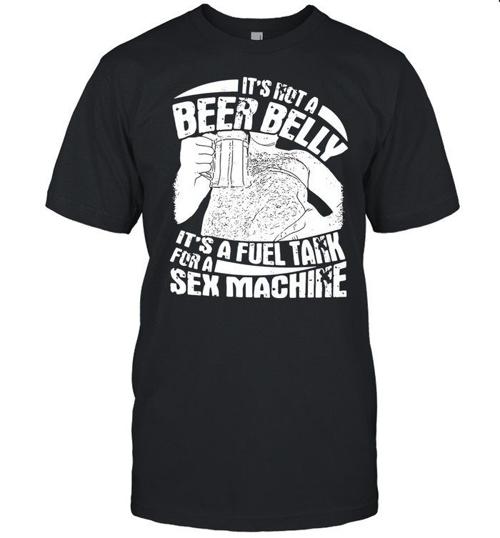 It’s Not A Beer Belly It’s A Fuel Tank For A Sex Machine shirt